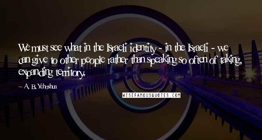 A. B. Yehoshua Quotes: We must see what in the Israeli identity - in the Israeli - we can give to other people rather than speaking so often of taking, expanding territory.