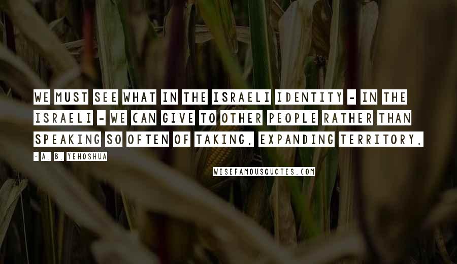 A. B. Yehoshua Quotes: We must see what in the Israeli identity - in the Israeli - we can give to other people rather than speaking so often of taking, expanding territory.