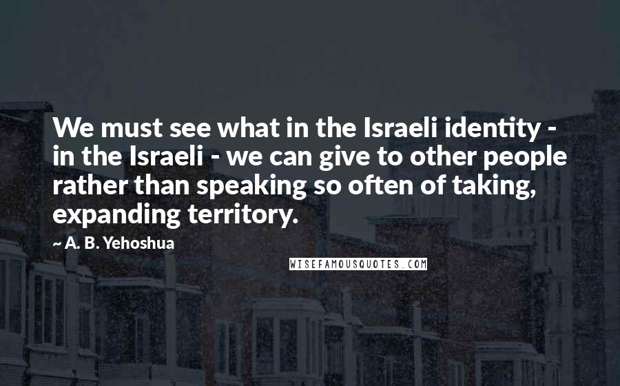 A. B. Yehoshua Quotes: We must see what in the Israeli identity - in the Israeli - we can give to other people rather than speaking so often of taking, expanding territory.