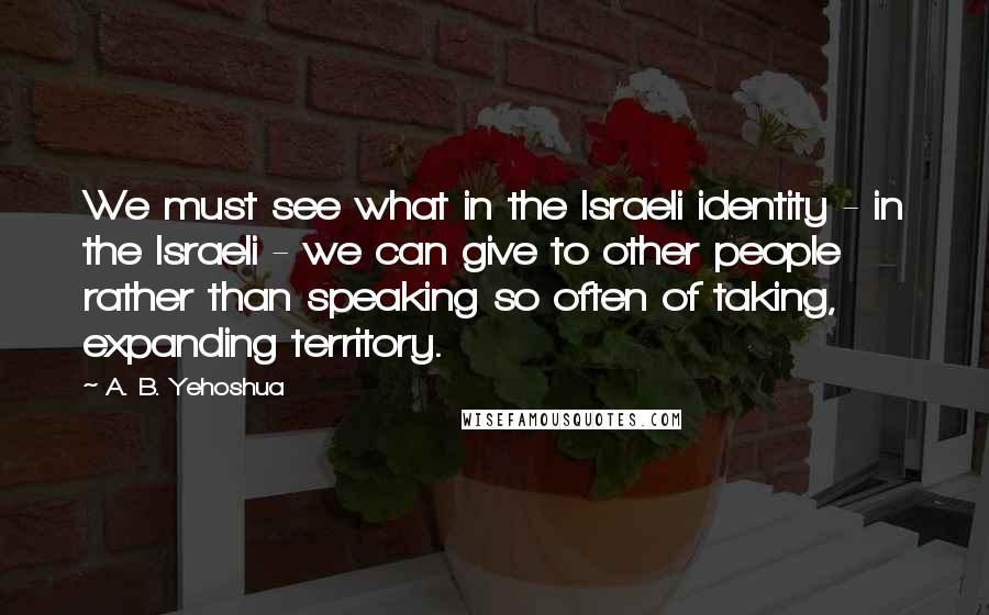 A. B. Yehoshua Quotes: We must see what in the Israeli identity - in the Israeli - we can give to other people rather than speaking so often of taking, expanding territory.