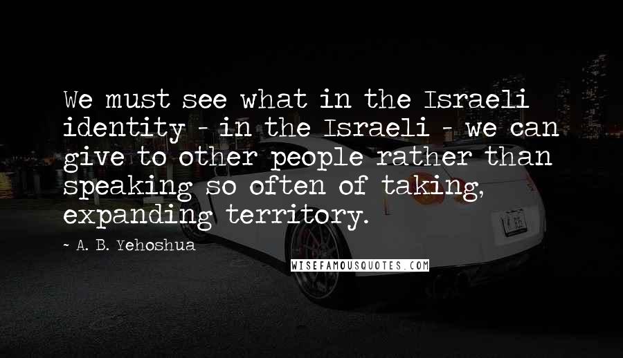 A. B. Yehoshua Quotes: We must see what in the Israeli identity - in the Israeli - we can give to other people rather than speaking so often of taking, expanding territory.