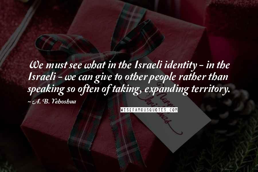 A. B. Yehoshua Quotes: We must see what in the Israeli identity - in the Israeli - we can give to other people rather than speaking so often of taking, expanding territory.