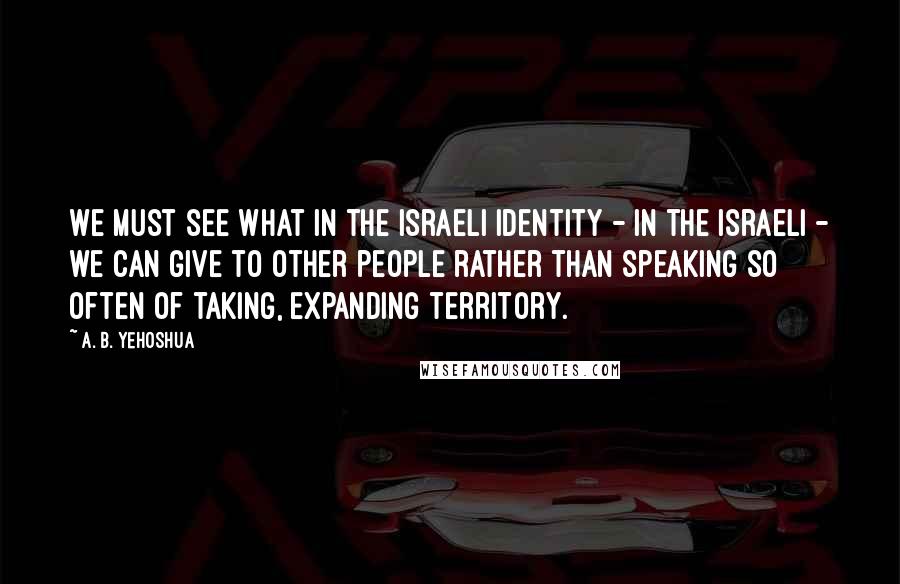 A. B. Yehoshua Quotes: We must see what in the Israeli identity - in the Israeli - we can give to other people rather than speaking so often of taking, expanding territory.