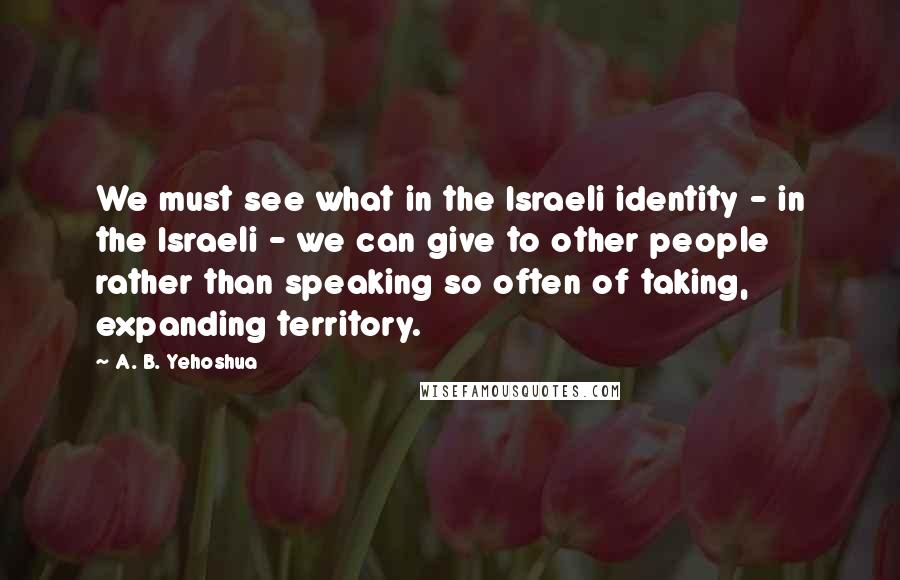 A. B. Yehoshua Quotes: We must see what in the Israeli identity - in the Israeli - we can give to other people rather than speaking so often of taking, expanding territory.