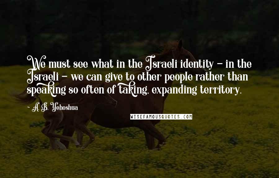 A. B. Yehoshua Quotes: We must see what in the Israeli identity - in the Israeli - we can give to other people rather than speaking so often of taking, expanding territory.