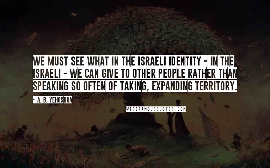 A. B. Yehoshua Quotes: We must see what in the Israeli identity - in the Israeli - we can give to other people rather than speaking so often of taking, expanding territory.