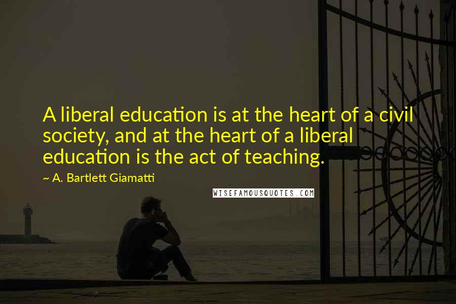 A. Bartlett Giamatti Quotes: A liberal education is at the heart of a civil society, and at the heart of a liberal education is the act of teaching.