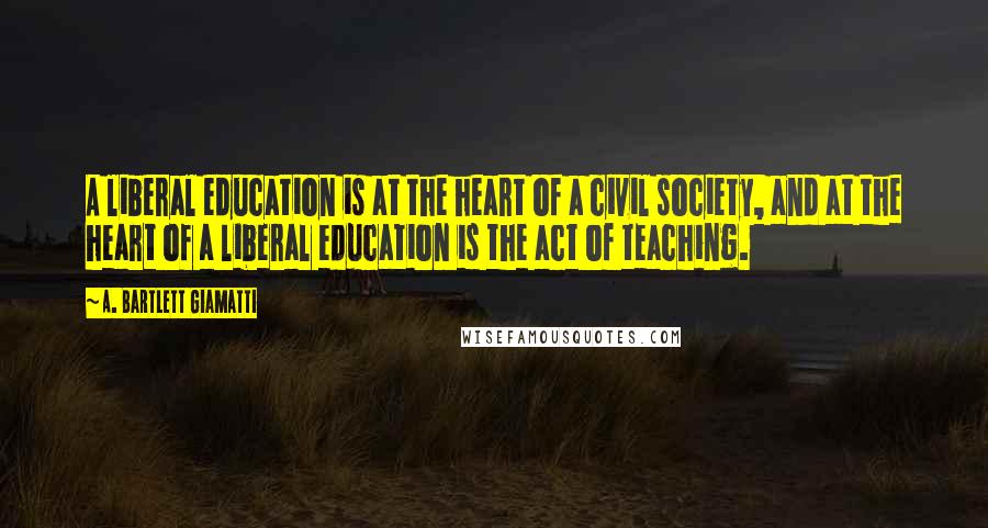 A. Bartlett Giamatti Quotes: A liberal education is at the heart of a civil society, and at the heart of a liberal education is the act of teaching.