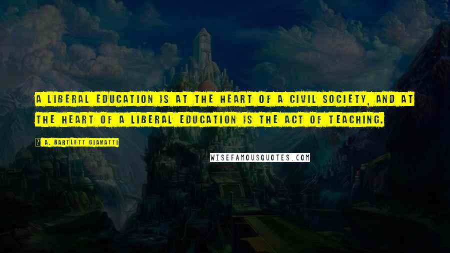 A. Bartlett Giamatti Quotes: A liberal education is at the heart of a civil society, and at the heart of a liberal education is the act of teaching.