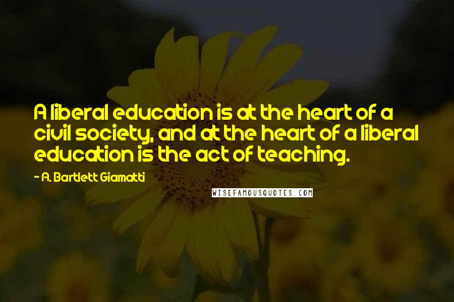 A. Bartlett Giamatti Quotes: A liberal education is at the heart of a civil society, and at the heart of a liberal education is the act of teaching.