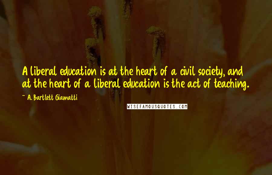 A. Bartlett Giamatti Quotes: A liberal education is at the heart of a civil society, and at the heart of a liberal education is the act of teaching.