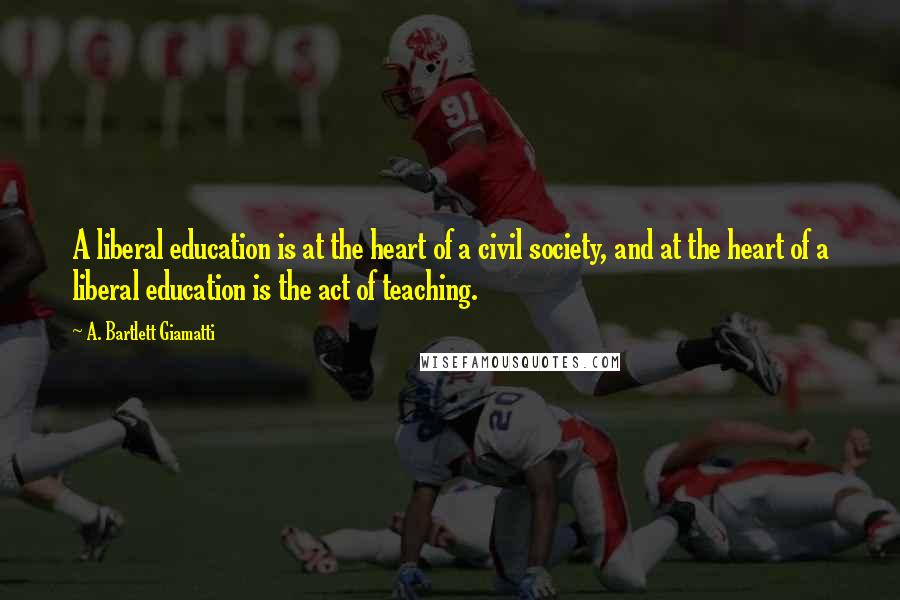 A. Bartlett Giamatti Quotes: A liberal education is at the heart of a civil society, and at the heart of a liberal education is the act of teaching.