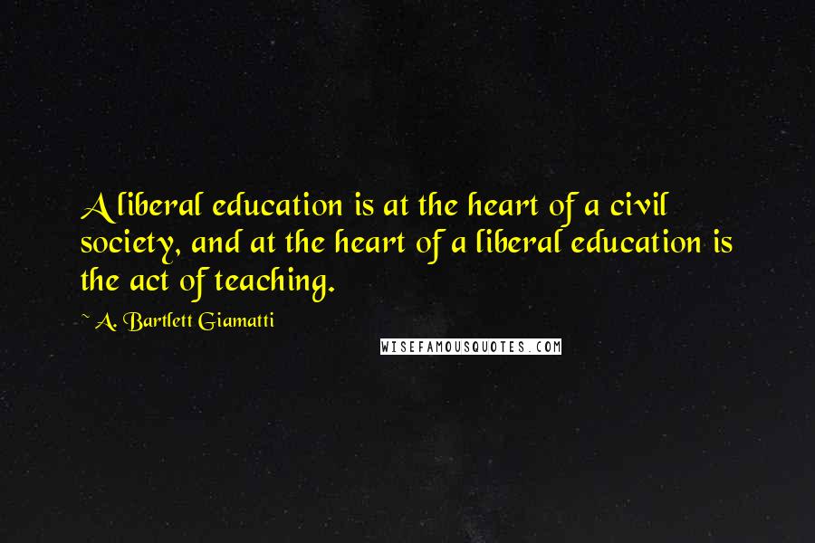 A. Bartlett Giamatti Quotes: A liberal education is at the heart of a civil society, and at the heart of a liberal education is the act of teaching.