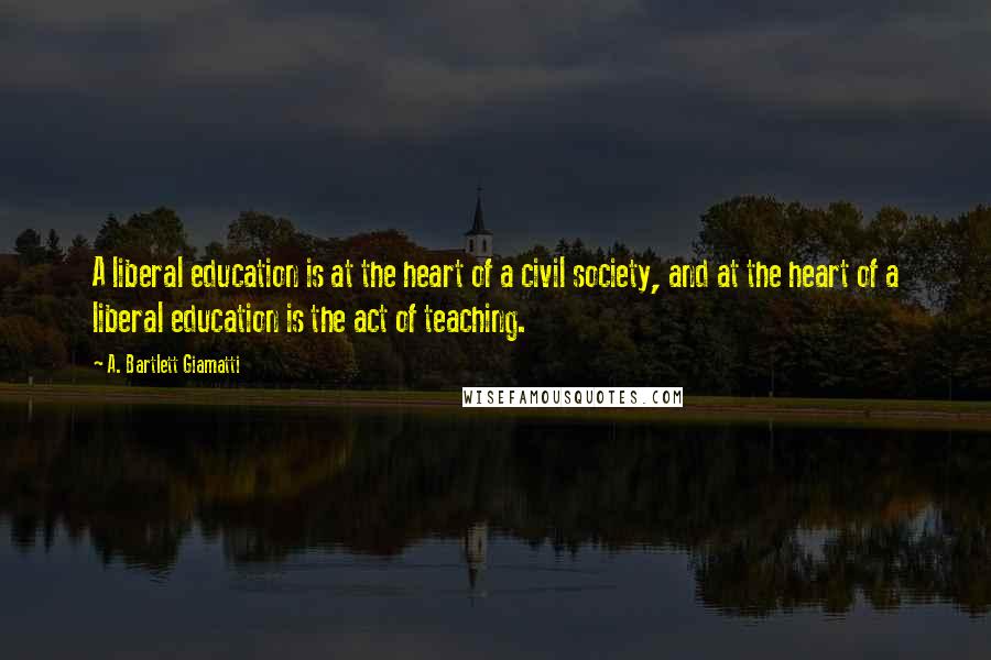 A. Bartlett Giamatti Quotes: A liberal education is at the heart of a civil society, and at the heart of a liberal education is the act of teaching.