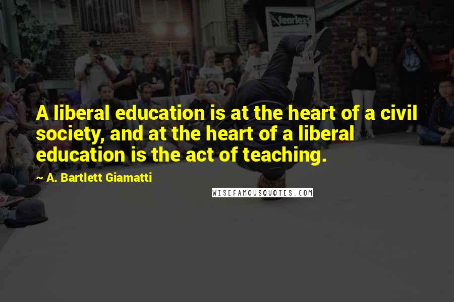 A. Bartlett Giamatti Quotes: A liberal education is at the heart of a civil society, and at the heart of a liberal education is the act of teaching.