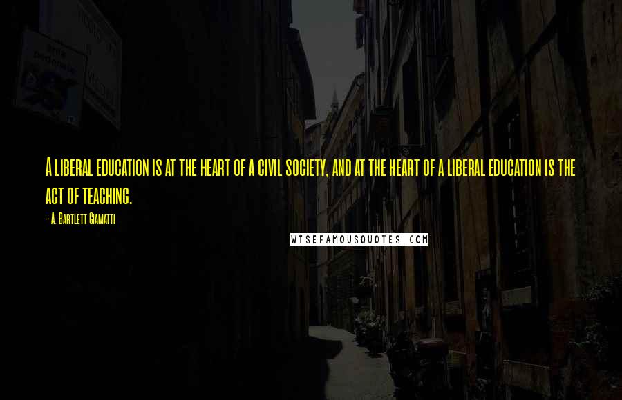 A. Bartlett Giamatti Quotes: A liberal education is at the heart of a civil society, and at the heart of a liberal education is the act of teaching.