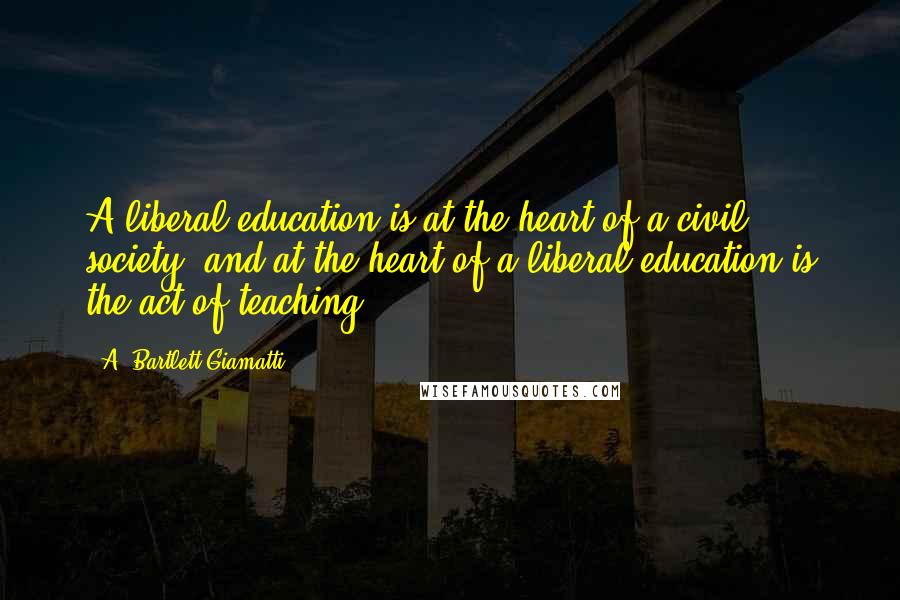 A. Bartlett Giamatti Quotes: A liberal education is at the heart of a civil society, and at the heart of a liberal education is the act of teaching.