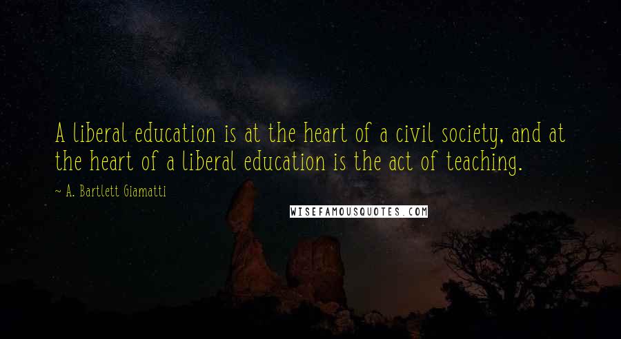 A. Bartlett Giamatti Quotes: A liberal education is at the heart of a civil society, and at the heart of a liberal education is the act of teaching.