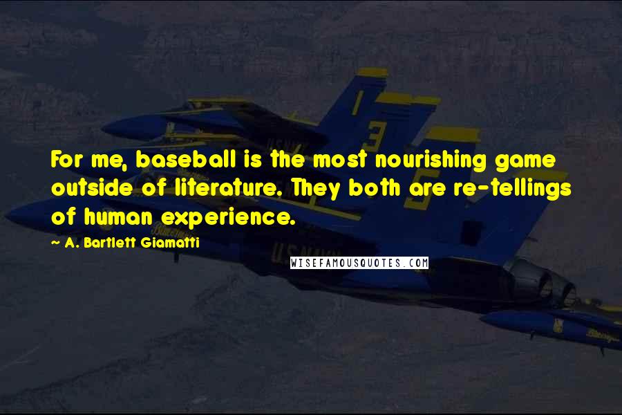 A. Bartlett Giamatti Quotes: For me, baseball is the most nourishing game outside of literature. They both are re-tellings of human experience.