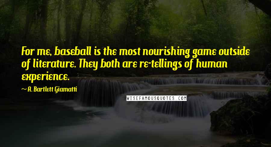 A. Bartlett Giamatti Quotes: For me, baseball is the most nourishing game outside of literature. They both are re-tellings of human experience.