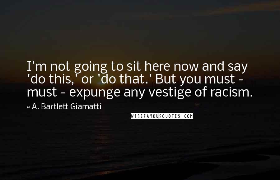 A. Bartlett Giamatti Quotes: I'm not going to sit here now and say 'do this,' or 'do that.' But you must - must - expunge any vestige of racism.