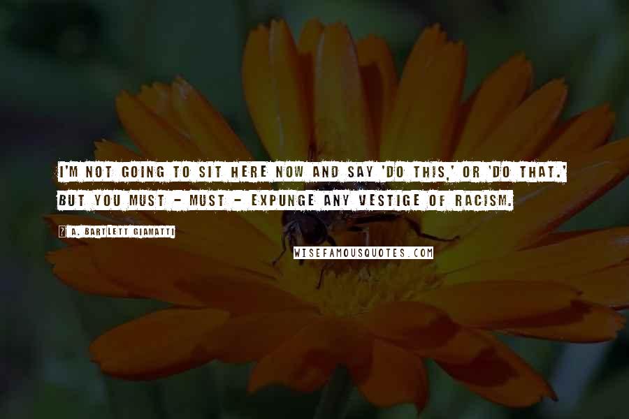 A. Bartlett Giamatti Quotes: I'm not going to sit here now and say 'do this,' or 'do that.' But you must - must - expunge any vestige of racism.