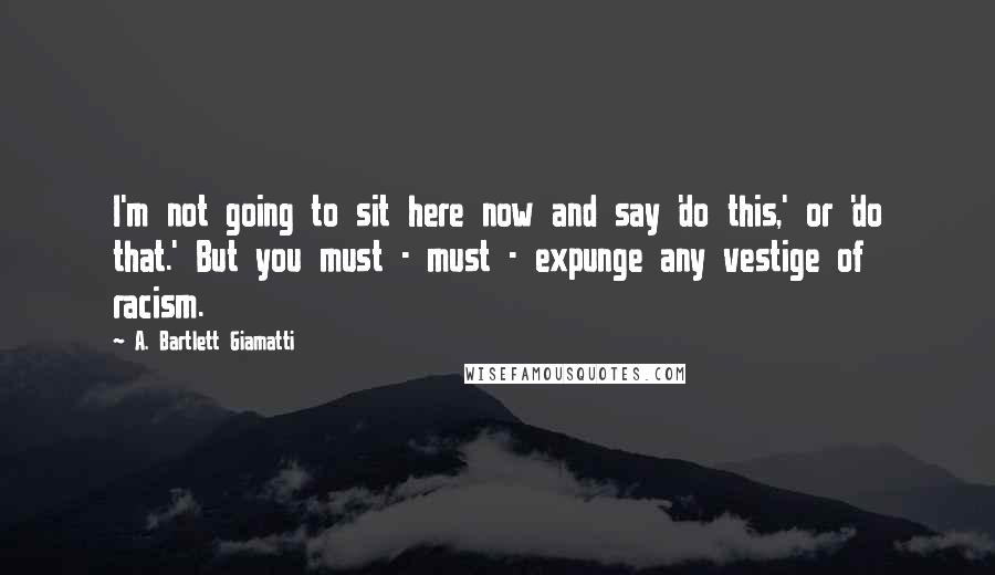 A. Bartlett Giamatti Quotes: I'm not going to sit here now and say 'do this,' or 'do that.' But you must - must - expunge any vestige of racism.