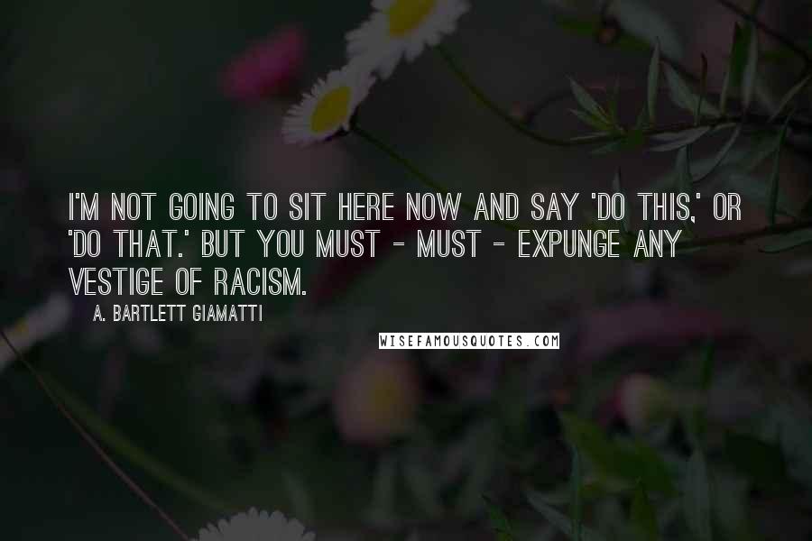 A. Bartlett Giamatti Quotes: I'm not going to sit here now and say 'do this,' or 'do that.' But you must - must - expunge any vestige of racism.