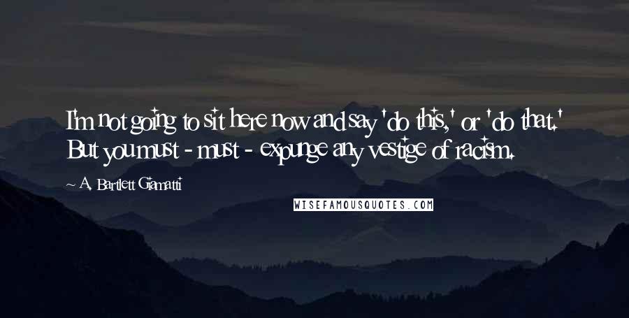 A. Bartlett Giamatti Quotes: I'm not going to sit here now and say 'do this,' or 'do that.' But you must - must - expunge any vestige of racism.