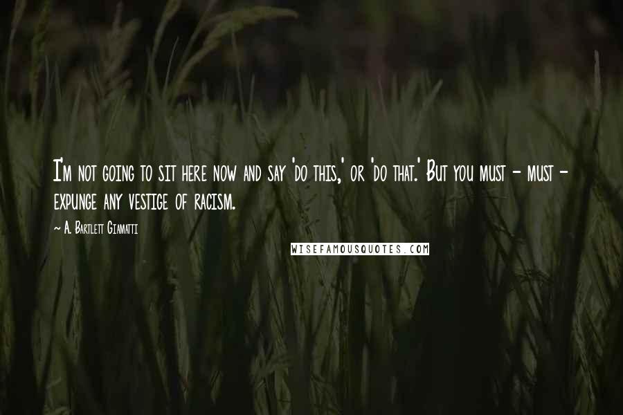 A. Bartlett Giamatti Quotes: I'm not going to sit here now and say 'do this,' or 'do that.' But you must - must - expunge any vestige of racism.