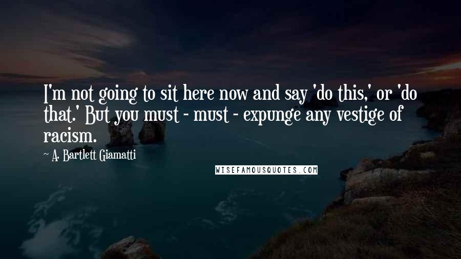 A. Bartlett Giamatti Quotes: I'm not going to sit here now and say 'do this,' or 'do that.' But you must - must - expunge any vestige of racism.