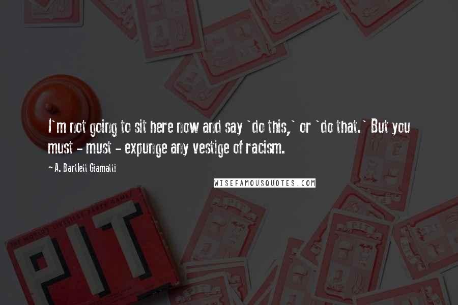 A. Bartlett Giamatti Quotes: I'm not going to sit here now and say 'do this,' or 'do that.' But you must - must - expunge any vestige of racism.