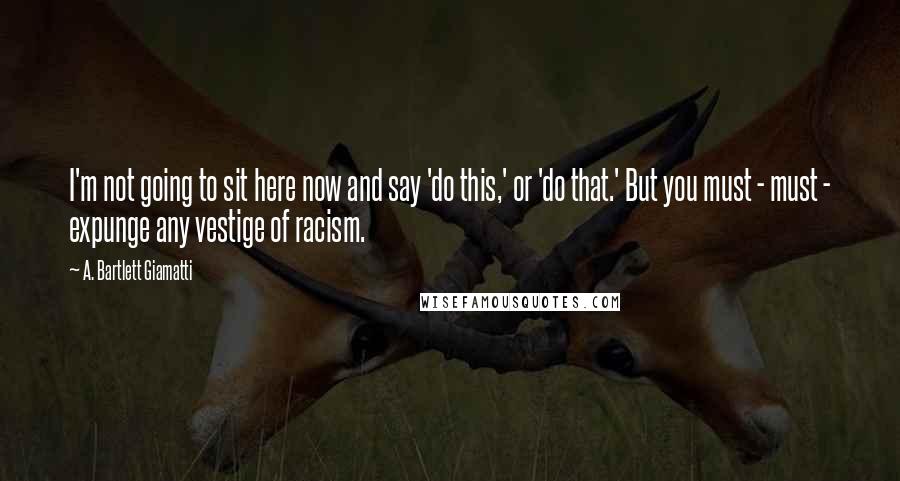 A. Bartlett Giamatti Quotes: I'm not going to sit here now and say 'do this,' or 'do that.' But you must - must - expunge any vestige of racism.