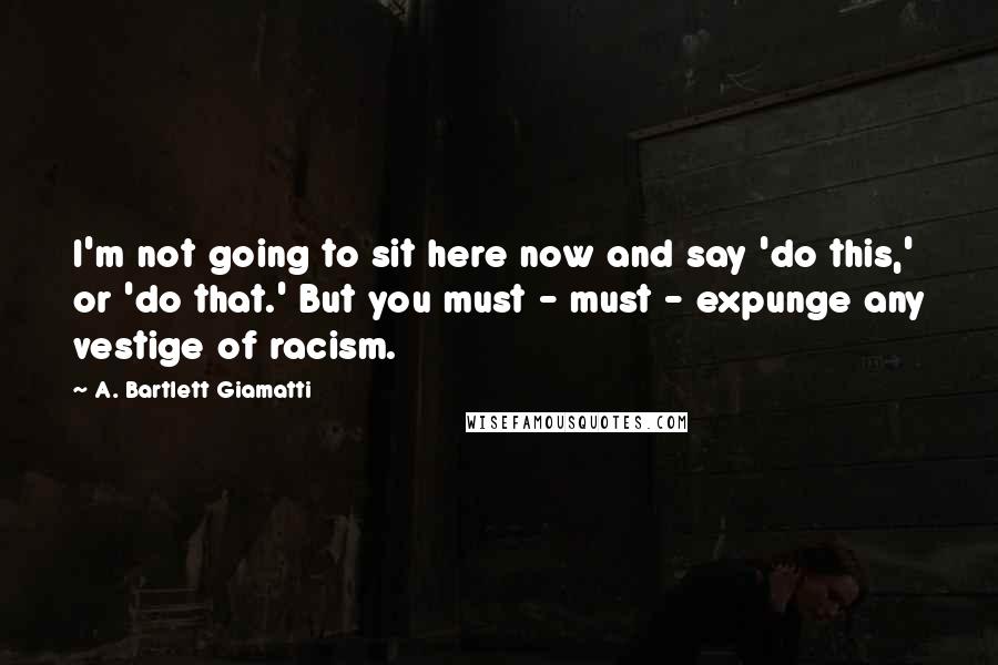 A. Bartlett Giamatti Quotes: I'm not going to sit here now and say 'do this,' or 'do that.' But you must - must - expunge any vestige of racism.