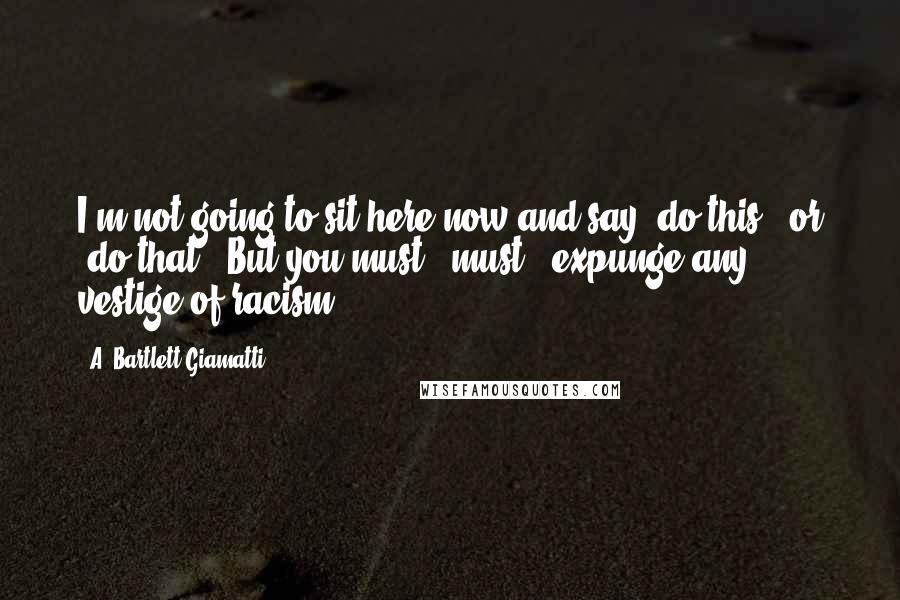 A. Bartlett Giamatti Quotes: I'm not going to sit here now and say 'do this,' or 'do that.' But you must - must - expunge any vestige of racism.