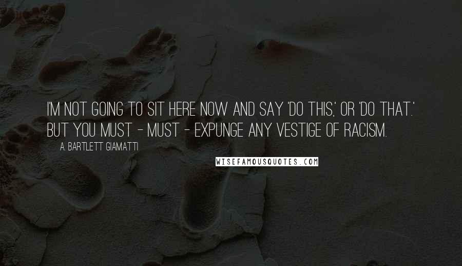 A. Bartlett Giamatti Quotes: I'm not going to sit here now and say 'do this,' or 'do that.' But you must - must - expunge any vestige of racism.