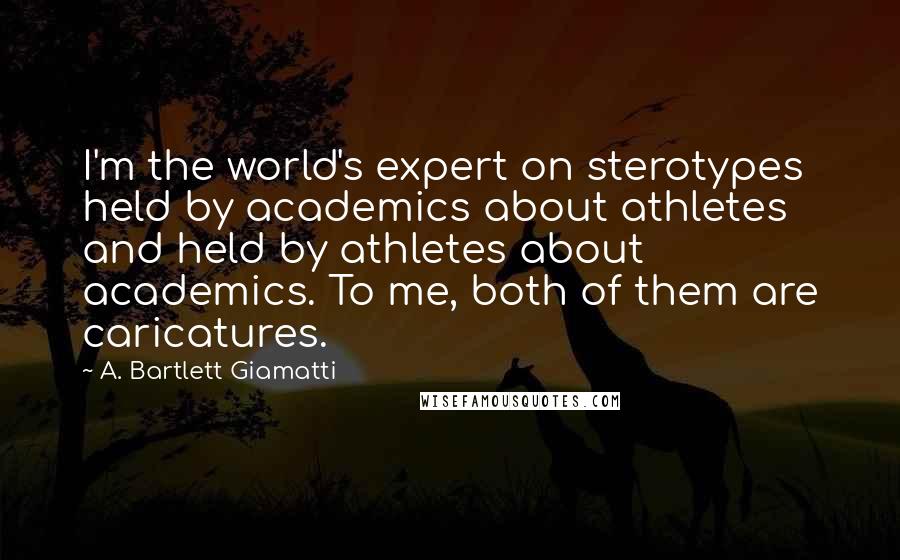A. Bartlett Giamatti Quotes: I'm the world's expert on sterotypes held by academics about athletes and held by athletes about academics. To me, both of them are caricatures.