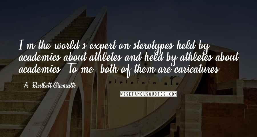 A. Bartlett Giamatti Quotes: I'm the world's expert on sterotypes held by academics about athletes and held by athletes about academics. To me, both of them are caricatures.