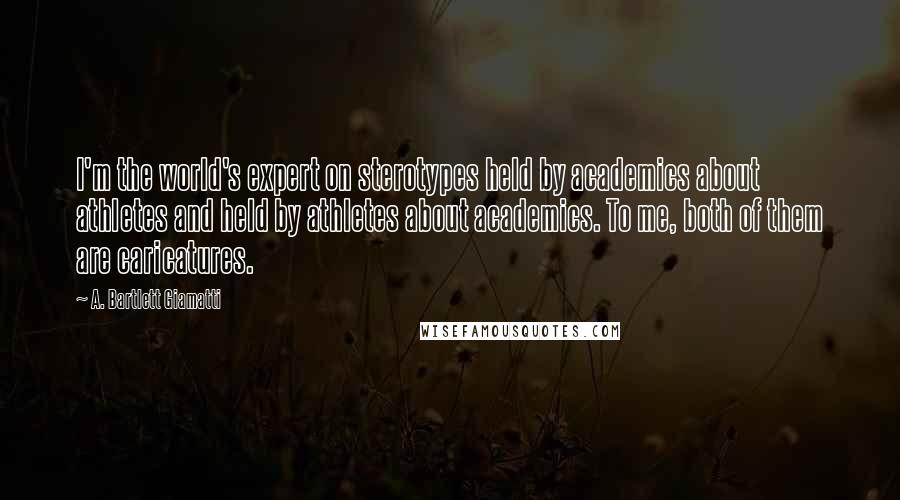 A. Bartlett Giamatti Quotes: I'm the world's expert on sterotypes held by academics about athletes and held by athletes about academics. To me, both of them are caricatures.