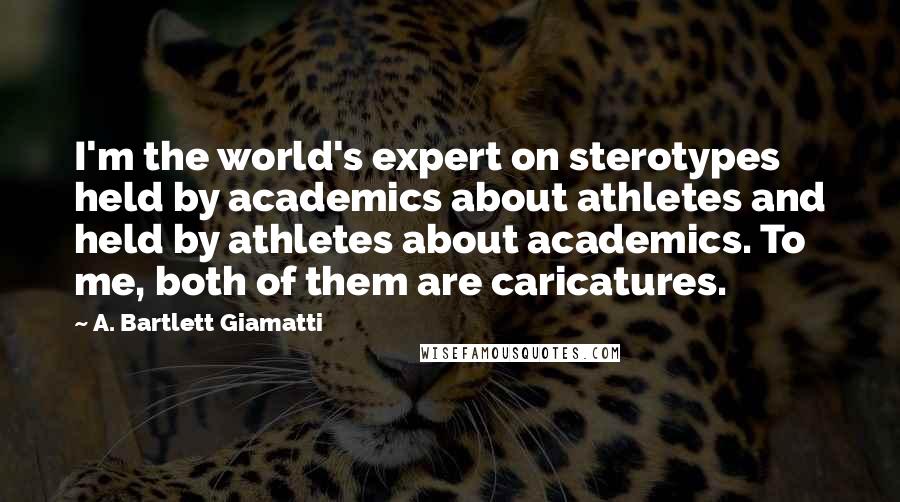 A. Bartlett Giamatti Quotes: I'm the world's expert on sterotypes held by academics about athletes and held by athletes about academics. To me, both of them are caricatures.