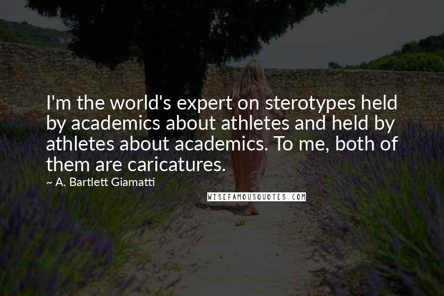A. Bartlett Giamatti Quotes: I'm the world's expert on sterotypes held by academics about athletes and held by athletes about academics. To me, both of them are caricatures.