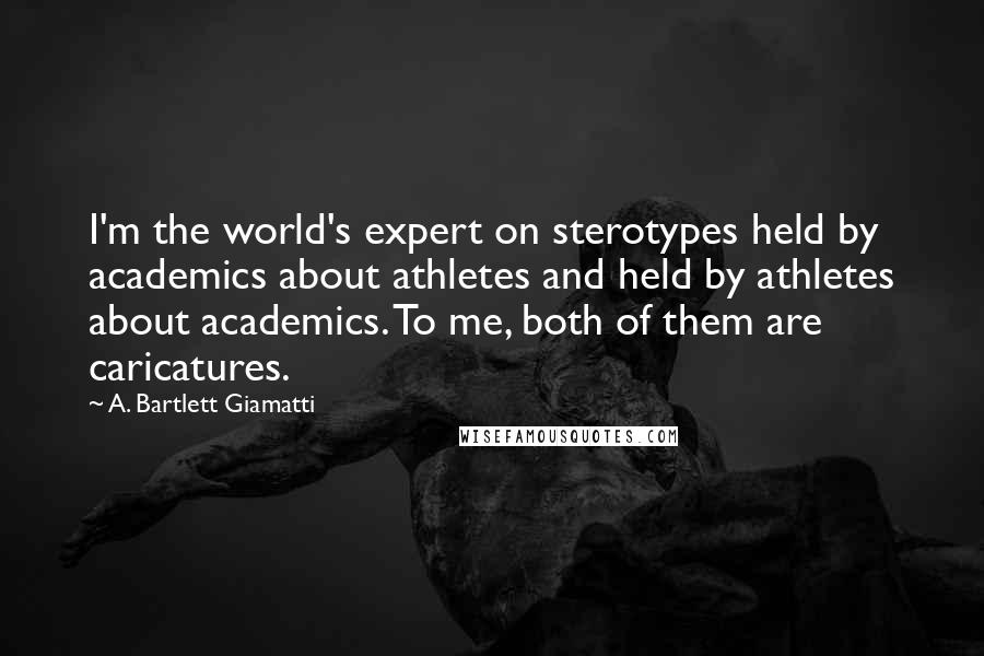 A. Bartlett Giamatti Quotes: I'm the world's expert on sterotypes held by academics about athletes and held by athletes about academics. To me, both of them are caricatures.