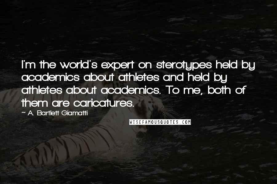 A. Bartlett Giamatti Quotes: I'm the world's expert on sterotypes held by academics about athletes and held by athletes about academics. To me, both of them are caricatures.