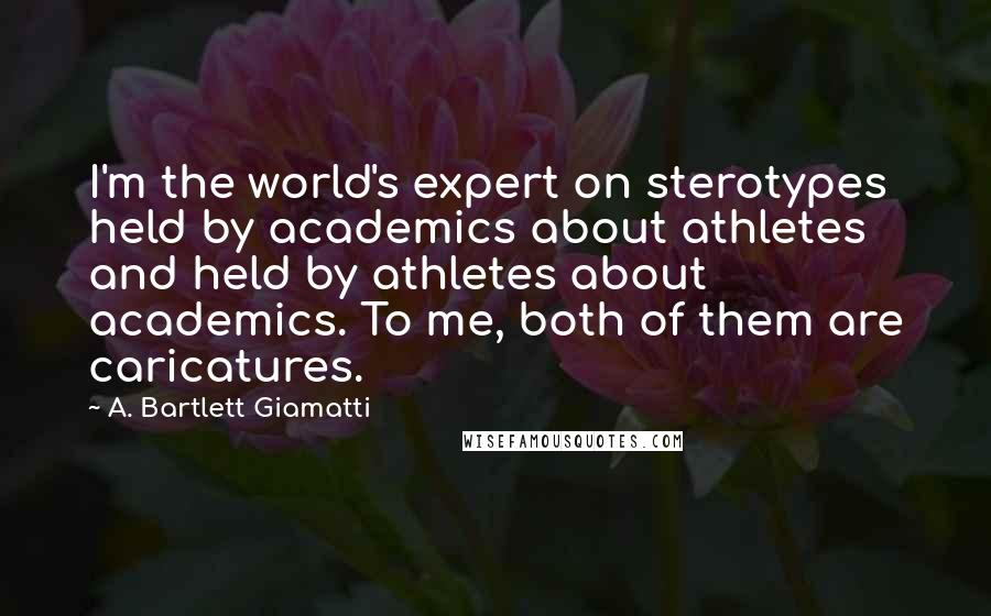 A. Bartlett Giamatti Quotes: I'm the world's expert on sterotypes held by academics about athletes and held by athletes about academics. To me, both of them are caricatures.