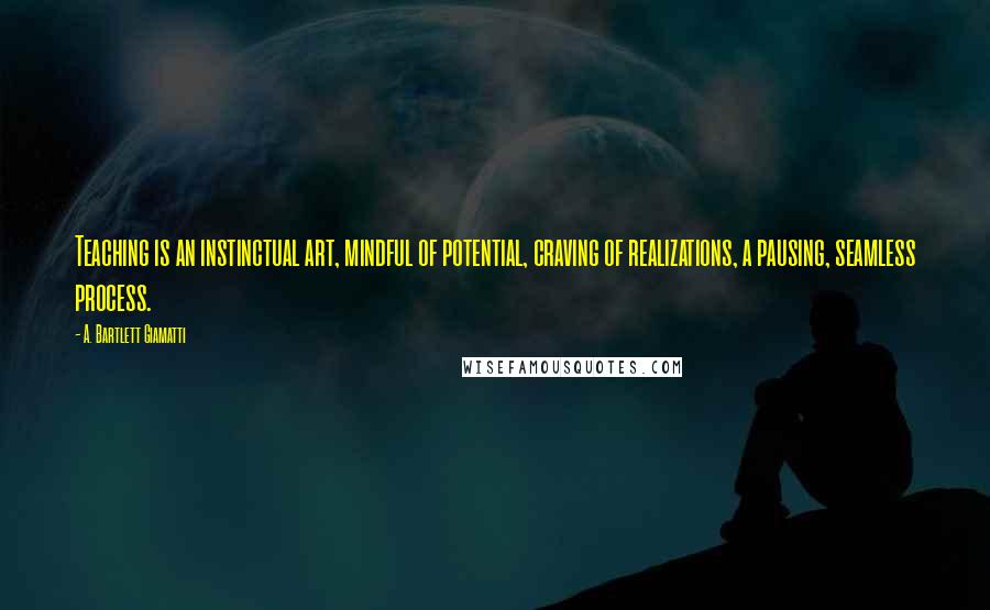 A. Bartlett Giamatti Quotes: Teaching is an instinctual art, mindful of potential, craving of realizations, a pausing, seamless process.