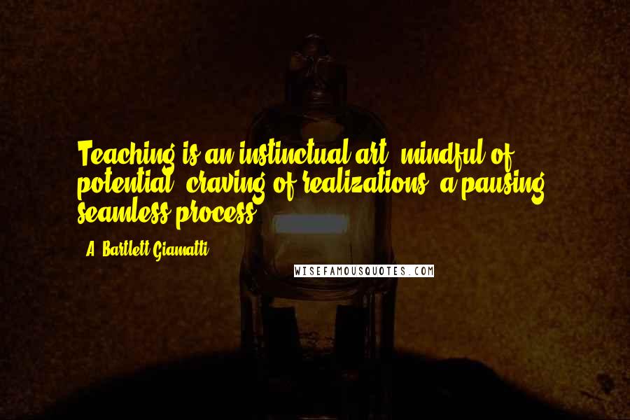A. Bartlett Giamatti Quotes: Teaching is an instinctual art, mindful of potential, craving of realizations, a pausing, seamless process.