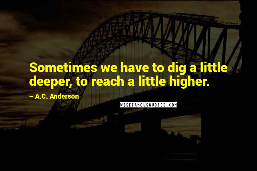 A.C. Anderson Quotes: Sometimes we have to dig a little deeper, to reach a little higher.