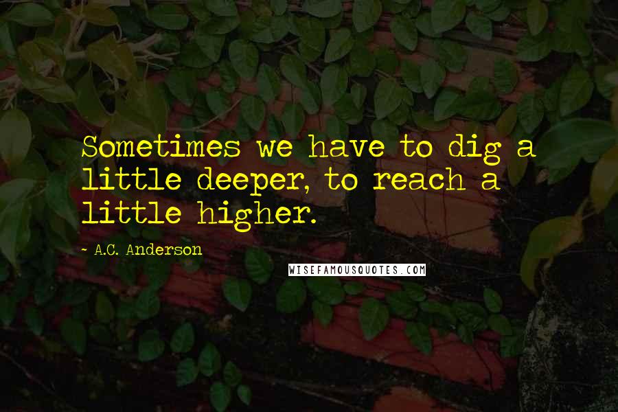 A.C. Anderson Quotes: Sometimes we have to dig a little deeper, to reach a little higher.