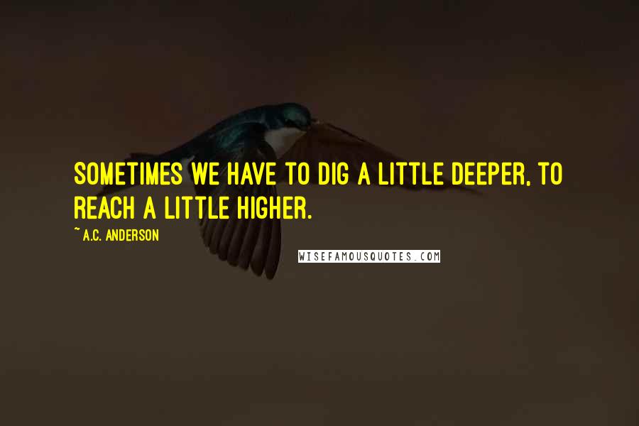 A.C. Anderson Quotes: Sometimes we have to dig a little deeper, to reach a little higher.