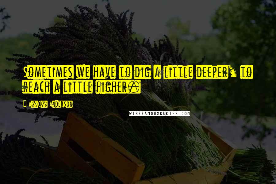 A.C. Anderson Quotes: Sometimes we have to dig a little deeper, to reach a little higher.